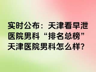实时公布：天津看早泄医院男科“排名总榜”天津医院男科怎么样？