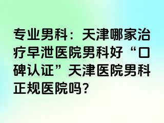 专业男科：天津哪家治疗早泄医院男科好“口碑认证”天津医院男科正规医院吗？