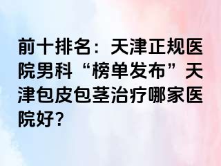 前十排名：天津正规医院男科“榜单发布”天津包皮包茎治疗哪家医院好？