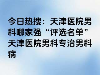 今日热搜：天津医院男科哪家强“评选名单”天津医院男科专治男科病