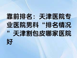 靠前排名：天津医院专业医院男科“排名情况”天津割包皮哪家医院好