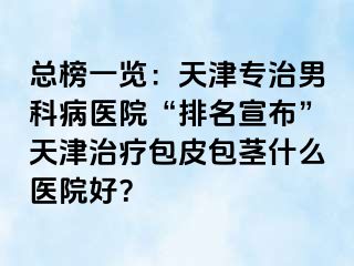 总榜一览：天津专治男科病医院“排名宣布”天津治疗包皮包茎什么医院好？
