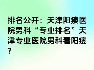 排名公开：天津阳痿医院男科“专业排名”天津专业医院男科看阳痿？