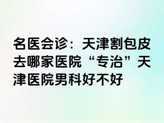 名医会诊：天津割包皮去哪家医院“专治”天津医院男科好不好