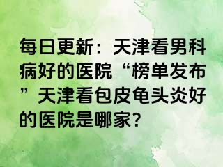 每日更新：天津看男科病好的医院“榜单发布”天津看包皮龟头炎好的医院是哪家？