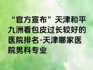 “官方宣布”天津和平九洲看包皮过长较好的医院排名-天津哪家医院男科专业
