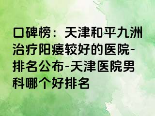 口碑榜：天津和平九洲治疗阳痿较好的医院-排名公布-天津医院男科哪个好排名