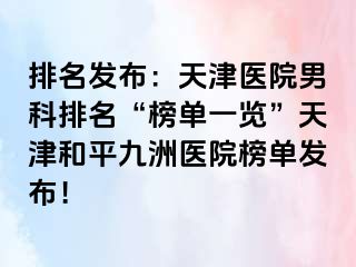 排名发布：天津医院男科排名“榜单一览”天津和平九洲医院榜单发布！