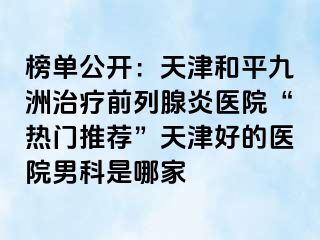 榜单公开：天津和平九洲治疗前列腺炎医院“热门推荐”天津好的医院男科是哪家