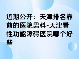 近期公开：天津排名靠前的医院男科-天津看性功能障碍医院哪个好些