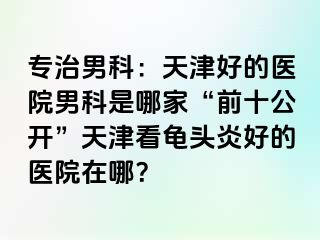 专治男科：天津好的医院男科是哪家“前十公开”天津看龟头炎好的医院在哪？