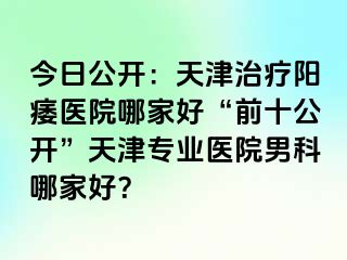 今日公开：天津治疗阳痿医院哪家好“前十公开”天津专业医院男科哪家好？