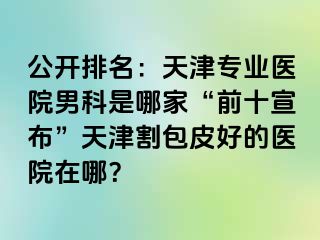 公开排名：天津专业医院男科是哪家“前十宣布”天津割包皮好的医院在哪？