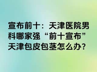 宣布前十：天津医院男科哪家强“前十宣布”天津包皮包茎怎么办？
