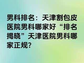 男科排名：天津割包皮医院男科哪家好“排名揭晓”天津医院男科哪家正规？