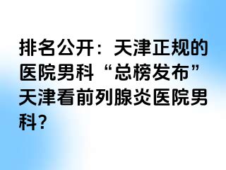 排名公开：天津正规的医院男科“总榜发布”天津看前列腺炎医院男科？