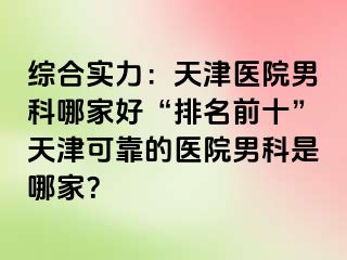 综合实力：天津医院男科哪家好“排名前十”天津可靠的医院男科是哪家？