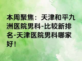 本周聚焦：天津和平九洲医院男科-比较新排名-天津医院男科哪家好！