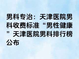 男科专治：天津医院男科收费标准“男性健康”天津医院男科排行榜公布