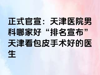 正式官宣：天津医院男科哪家好“排名宣布”天津看包皮手术好的医生