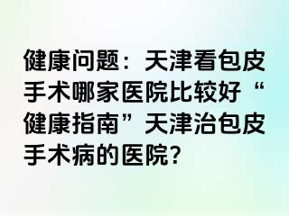 健康问题：天津看包皮手术哪家医院比较好“健康指南”天津治包皮手术病的医院？