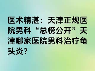 医术精湛：天津正规医院男科“总榜公开”天津哪家医院男科治疗龟头炎？
