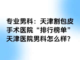 专业男科：天津割包皮手术医院“排行榜单”天津医院男科怎么样？