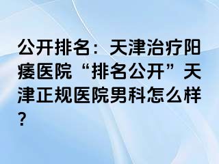 公开排名：天津治疗阳痿医院“排名公开”天津正规医院男科怎么样？
