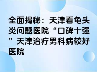 全面揭秘：天津看龟头炎问题医院“口碑十强”天津治疗男科病较好医院