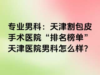 专业男科：天津割包皮手术医院“排名榜单”天津医院男科怎么样？