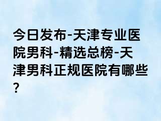 今日发布-天津专业医院男科-精选总榜-天津男科正规医院有哪些？