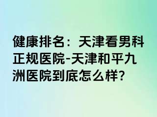 健康排名：天津看男科正规医院-天津和平九洲医院到底怎么样？
