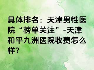 具体排名：天津男性医院“榜单关注”-天津和平九洲医院收费怎么样？