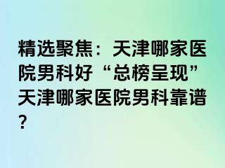 精选聚焦：天津哪家医院男科好“总榜呈现”天津哪家医院男科靠谱？
