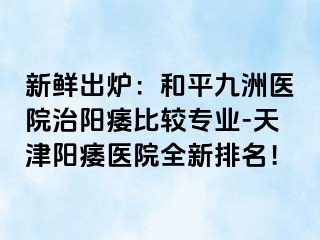 新鲜出炉：和平九洲医院治阳痿比较专业-天津阳痿医院全新排名！