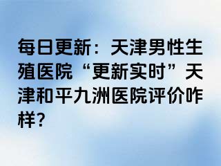 每日更新：天津男性生殖医院“更新实时”天津和平九洲医院评价咋样？