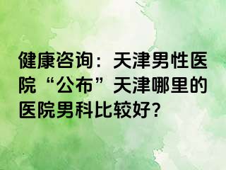 健康咨询：天津男性医院“公布”天津哪里的医院男科比较好？