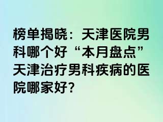 榜单揭晓：天津医院男科哪个好“本月盘点”天津治疗男科疾病的医院哪家好？