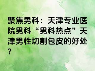 聚焦男科：天津专业医院男科“男科热点”天津男性切割包皮的好处？