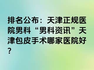 排名公布：天津正规医院男科“男科资讯”天津包皮手术哪家医院好？