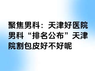 聚焦男科：天津好医院男科“排名公布”天津院割包皮好不好呢