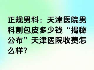 正规男科：天津医院男科割包皮多少钱“揭秘公布”天津医院收费怎么样？