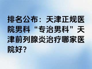 排名公布：天津正规医院男科“专治男科”天津前列腺炎治疗哪家医院好？