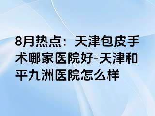 8月热点：天津包皮手术哪家医院好-天津和平九洲医院怎么样