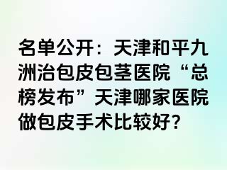 名单公开：天津和平九洲治包皮包茎医院“总榜发布”天津哪家医院做包皮手术比较好？
