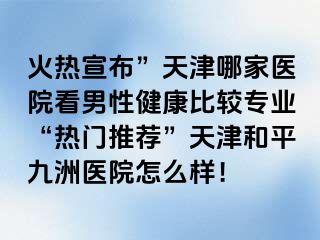 火热宣布”天津哪家医院看男性健康比较专业“热门推荐”天津和平九洲医院怎么样！