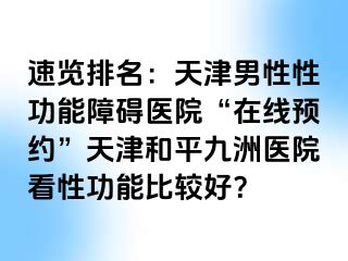 速览排名：天津男性性功能障碍医院“在线预约”天津和平九洲医院看性功能比较好？