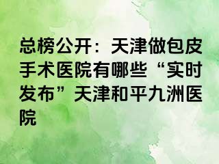 总榜公开：天津做包皮手术医院有哪些“实时发布”天津和平九洲医院