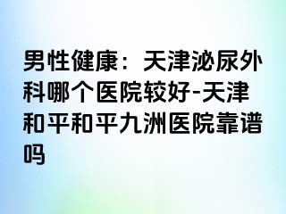 男性健康：天津泌尿外科哪个医院较好-天津和平和平九洲医院靠谱吗
