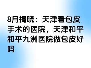 8月揭晓：天津看包皮手术的医院，天津和平和平九洲医院做包皮好吗